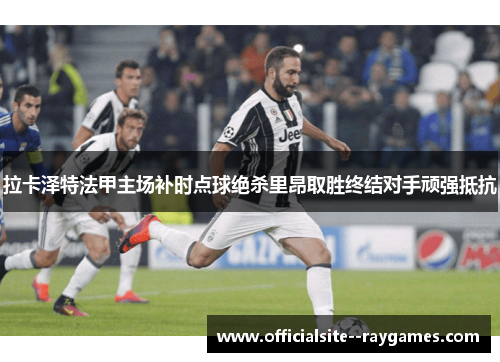 拉卡泽特法甲主场补时点球绝杀里昂取胜终结对手顽强抵抗